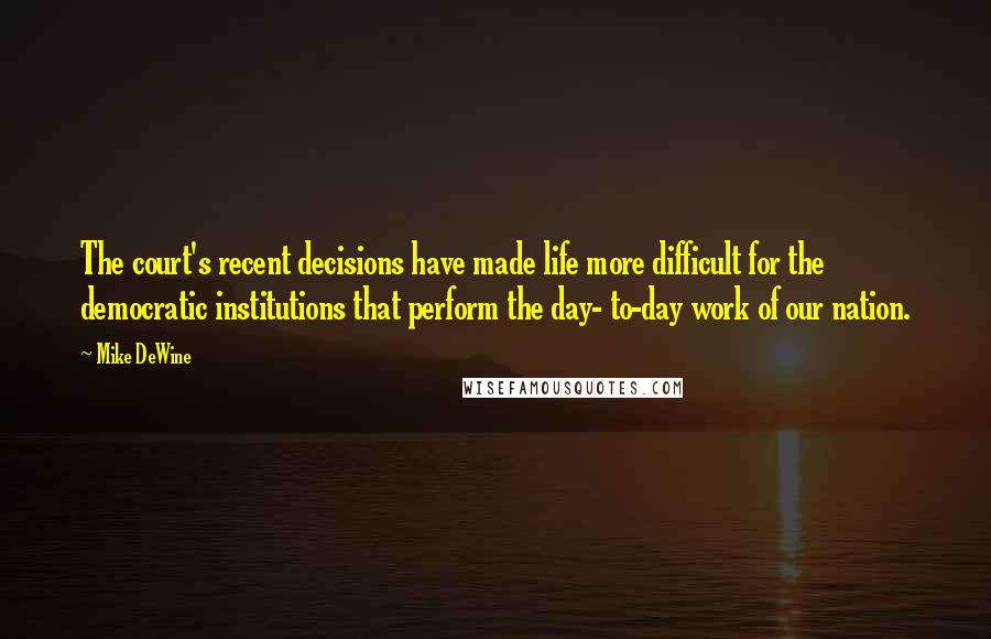 Mike DeWine Quotes: The court's recent decisions have made life more difficult for the democratic institutions that perform the day- to-day work of our nation.