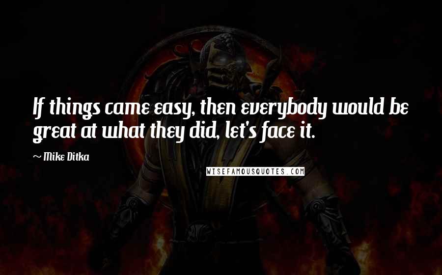 Mike Ditka Quotes: If things came easy, then everybody would be great at what they did, let's face it.