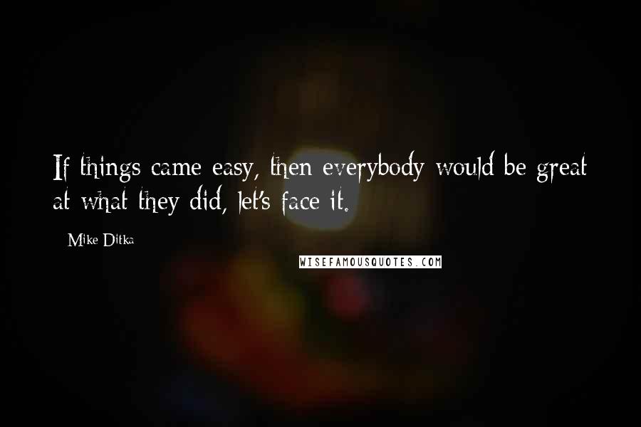 Mike Ditka Quotes: If things came easy, then everybody would be great at what they did, let's face it.