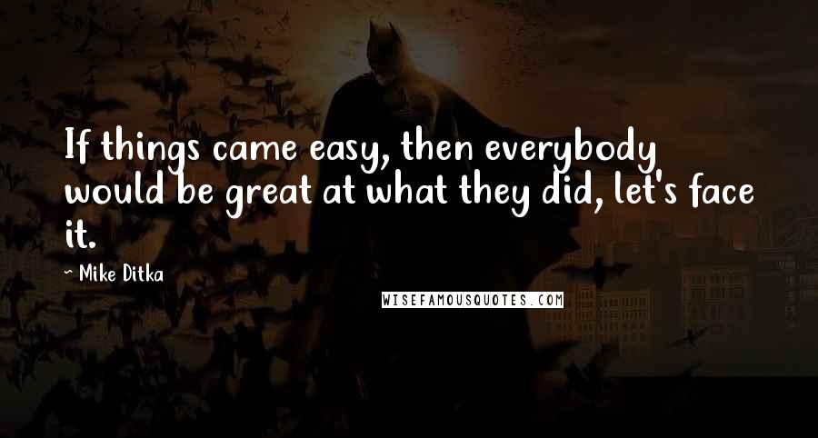 Mike Ditka Quotes: If things came easy, then everybody would be great at what they did, let's face it.