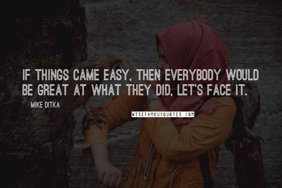 Mike Ditka Quotes: If things came easy, then everybody would be great at what they did, let's face it.