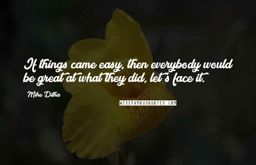 Mike Ditka Quotes: If things came easy, then everybody would be great at what they did, let's face it.