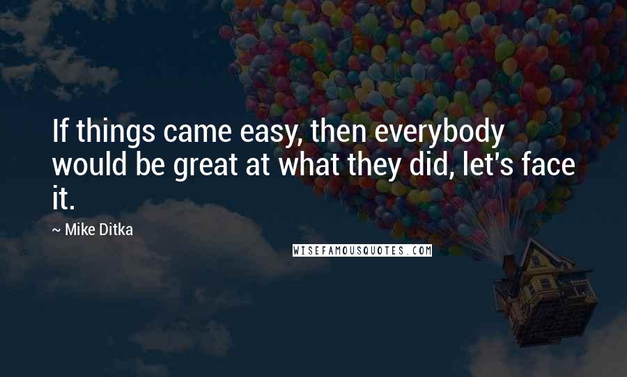 Mike Ditka Quotes: If things came easy, then everybody would be great at what they did, let's face it.