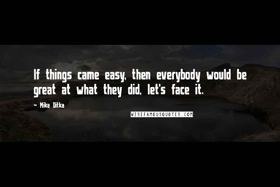 Mike Ditka Quotes: If things came easy, then everybody would be great at what they did, let's face it.