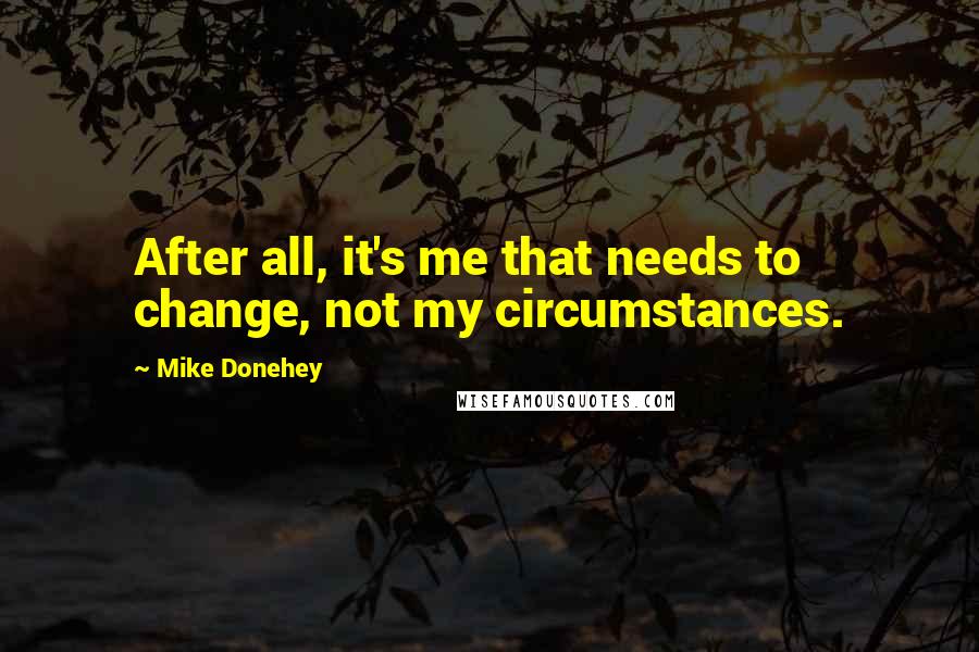 Mike Donehey Quotes: After all, it's me that needs to change, not my circumstances.