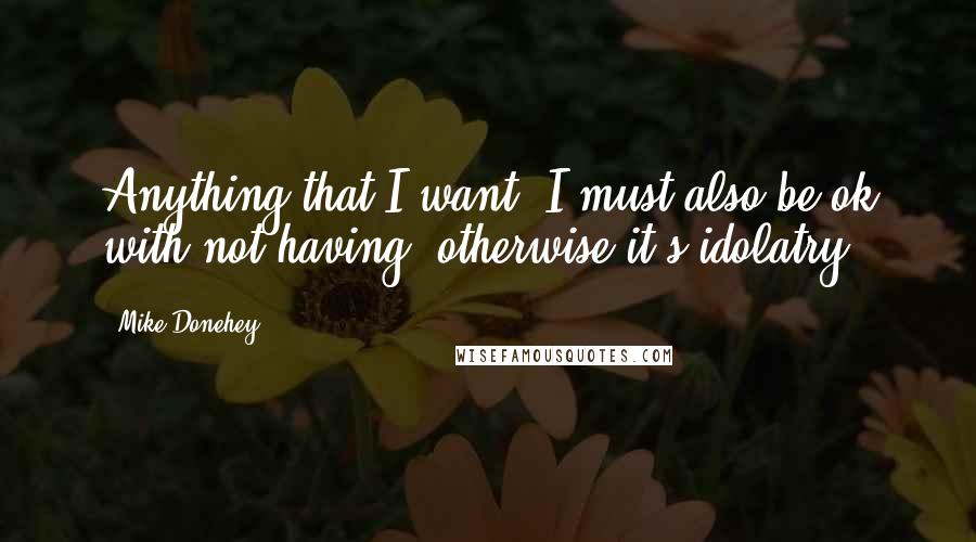 Mike Donehey Quotes: Anything that I want, I must also be ok with not having, otherwise it's idolatry.