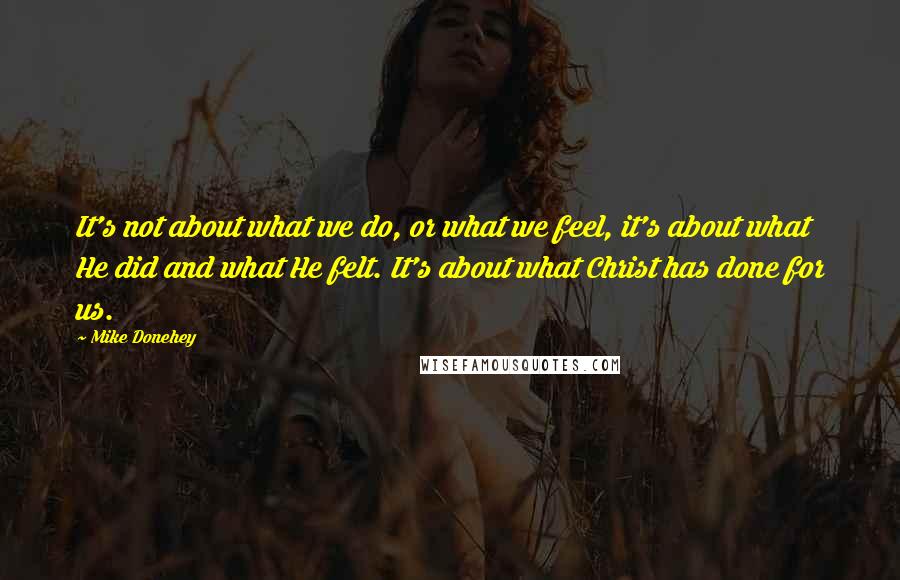 Mike Donehey Quotes: It's not about what we do, or what we feel, it's about what He did and what He felt. It's about what Christ has done for us.