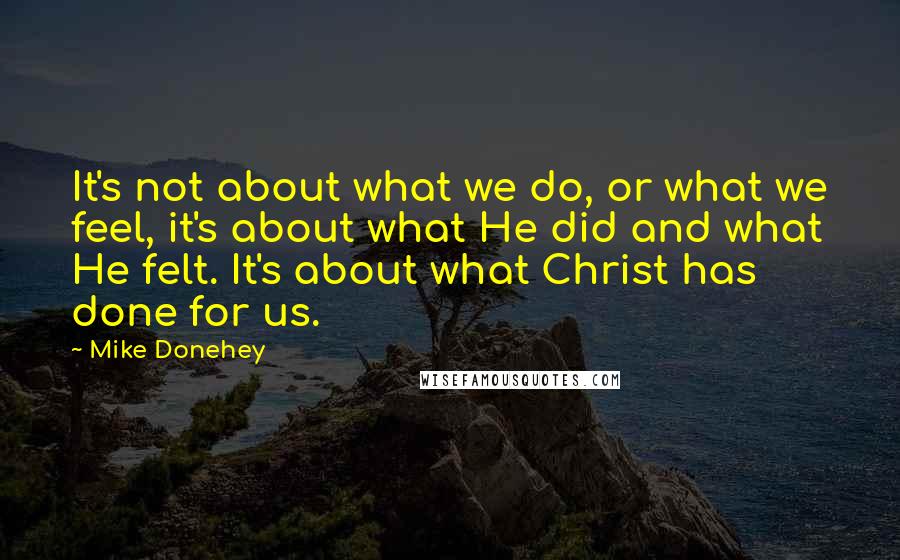 Mike Donehey Quotes: It's not about what we do, or what we feel, it's about what He did and what He felt. It's about what Christ has done for us.