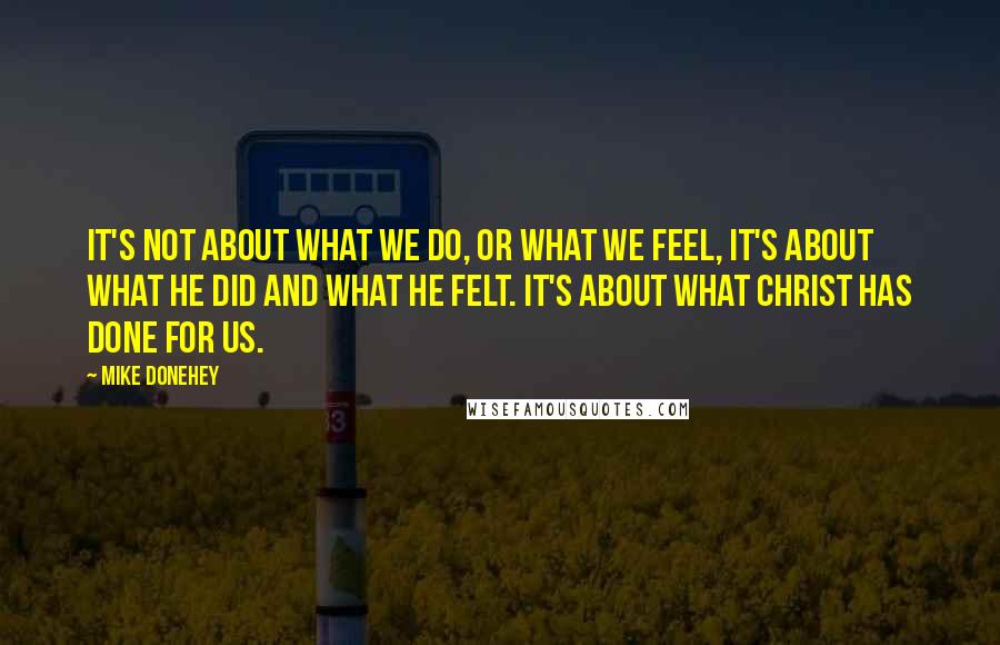 Mike Donehey Quotes: It's not about what we do, or what we feel, it's about what He did and what He felt. It's about what Christ has done for us.