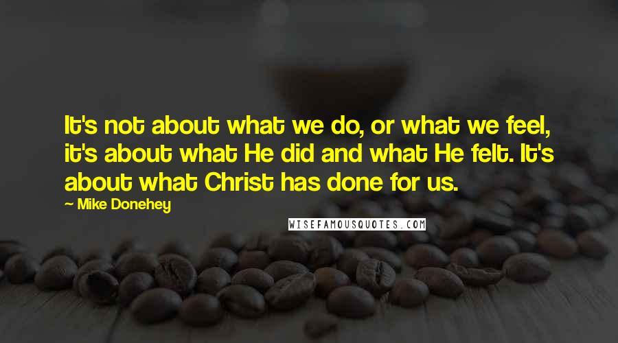 Mike Donehey Quotes: It's not about what we do, or what we feel, it's about what He did and what He felt. It's about what Christ has done for us.