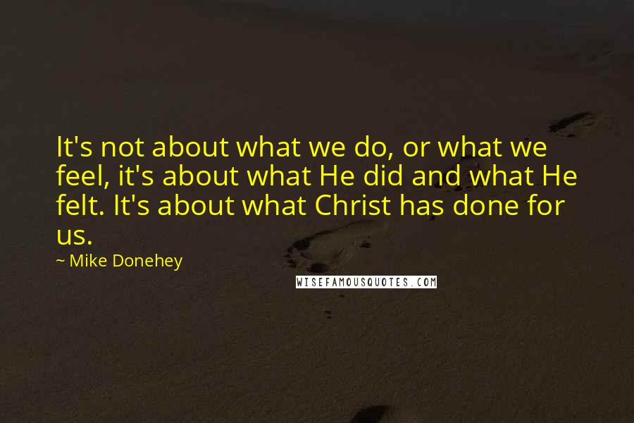 Mike Donehey Quotes: It's not about what we do, or what we feel, it's about what He did and what He felt. It's about what Christ has done for us.