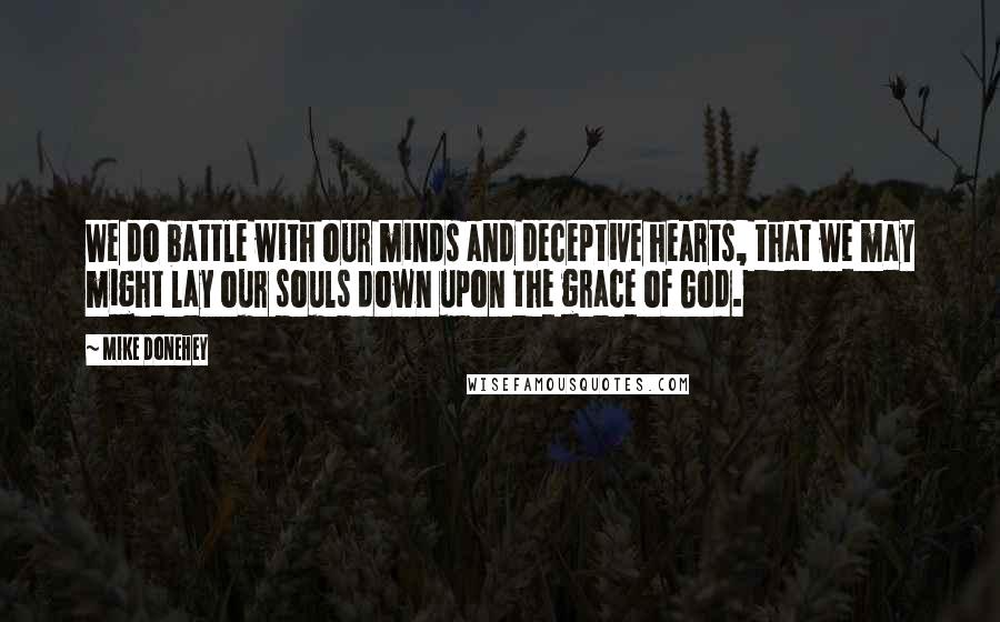 Mike Donehey Quotes: We do battle with our minds and deceptive hearts, that we may might lay our souls down upon the grace of God.
