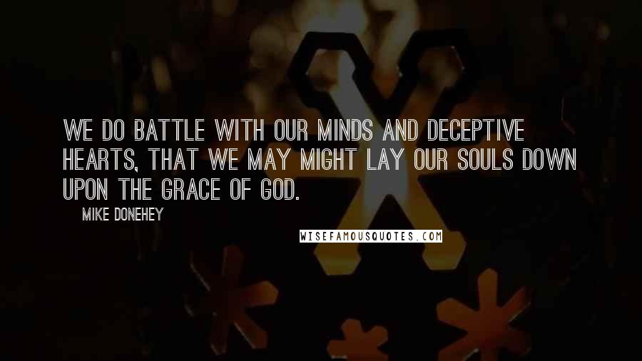 Mike Donehey Quotes: We do battle with our minds and deceptive hearts, that we may might lay our souls down upon the grace of God.