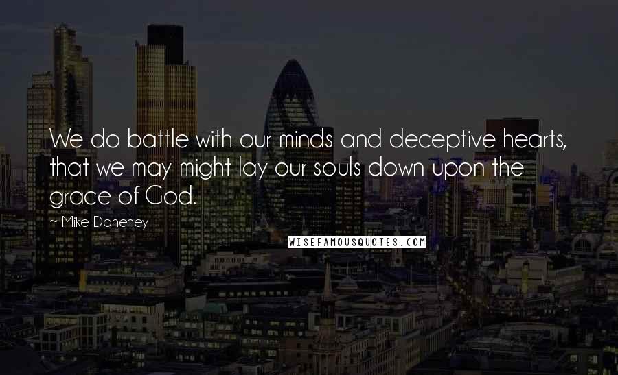 Mike Donehey Quotes: We do battle with our minds and deceptive hearts, that we may might lay our souls down upon the grace of God.