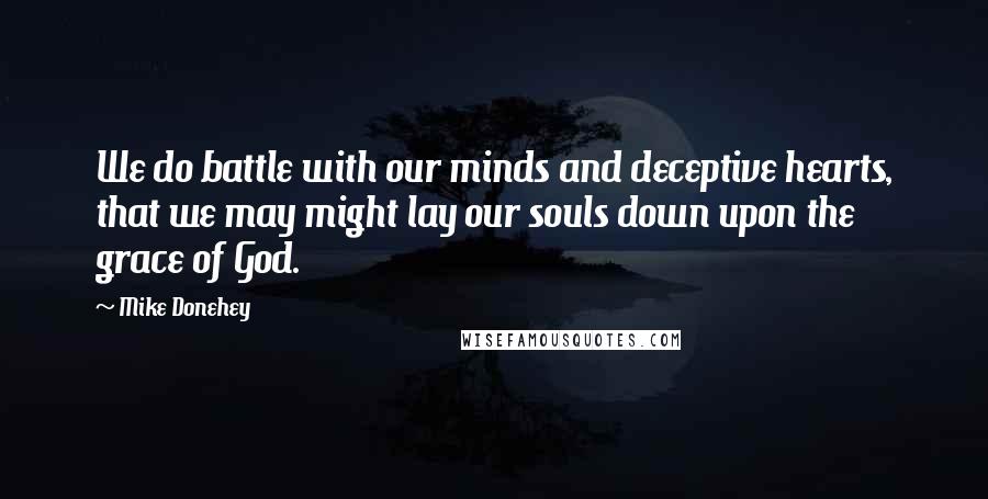 Mike Donehey Quotes: We do battle with our minds and deceptive hearts, that we may might lay our souls down upon the grace of God.