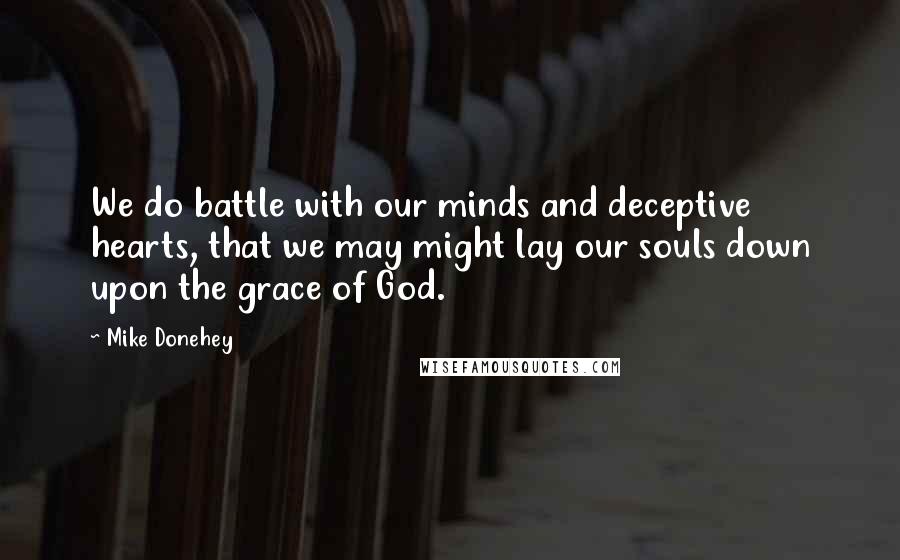 Mike Donehey Quotes: We do battle with our minds and deceptive hearts, that we may might lay our souls down upon the grace of God.