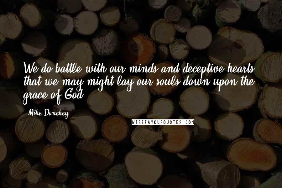 Mike Donehey Quotes: We do battle with our minds and deceptive hearts, that we may might lay our souls down upon the grace of God.