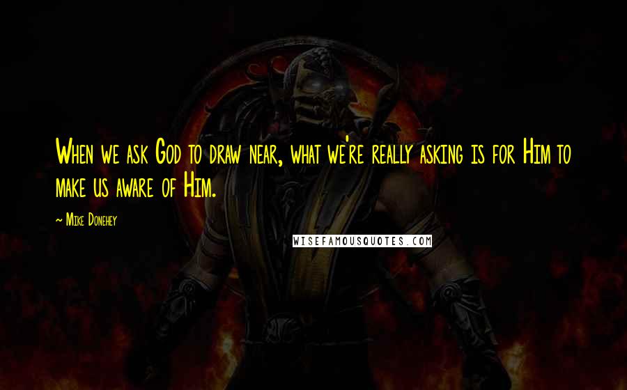 Mike Donehey Quotes: When we ask God to draw near, what we're really asking is for Him to make us aware of Him.