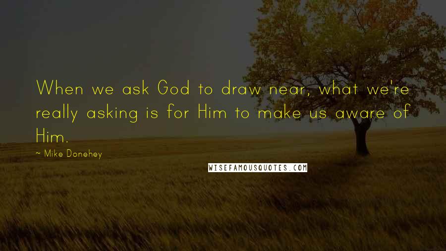Mike Donehey Quotes: When we ask God to draw near, what we're really asking is for Him to make us aware of Him.