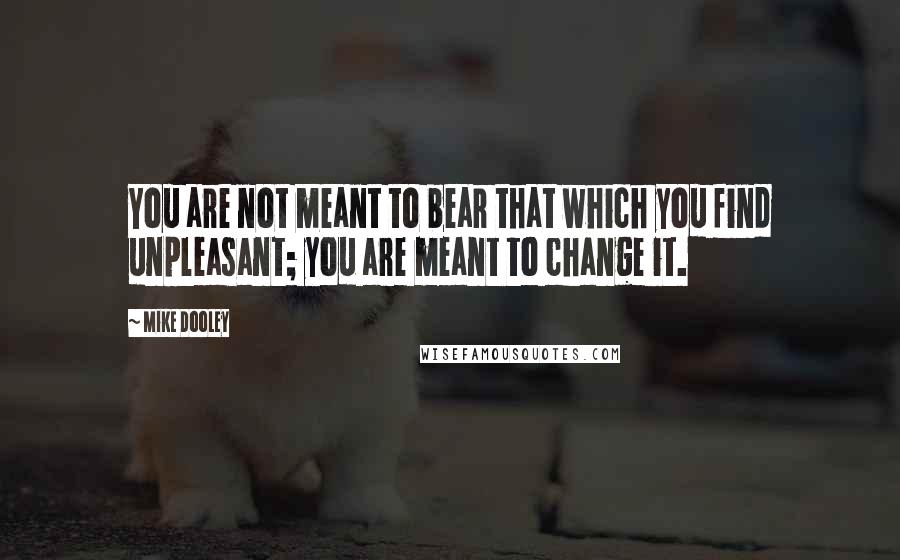 Mike Dooley Quotes: You are not meant to bear that which you find unpleasant; you are meant to change it.