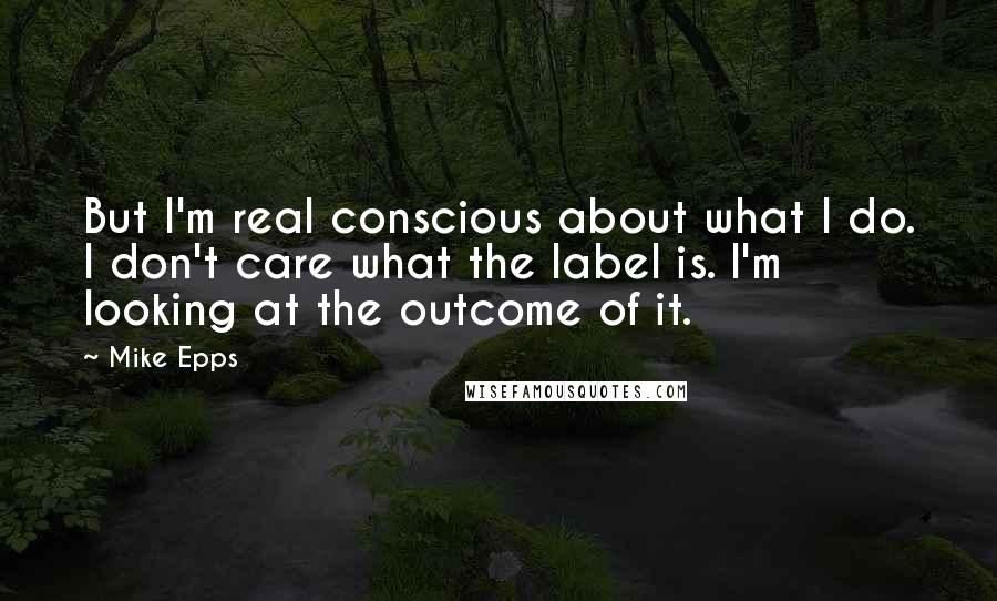 Mike Epps Quotes: But I'm real conscious about what I do. I don't care what the label is. I'm looking at the outcome of it.