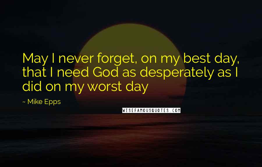 Mike Epps Quotes: May I never forget, on my best day, that I need God as desperately as I did on my worst day