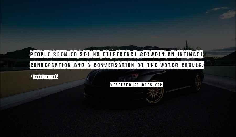 Mike Farrell Quotes: People seem to see no difference between an intimate conversation and a conversation at the water cooler.