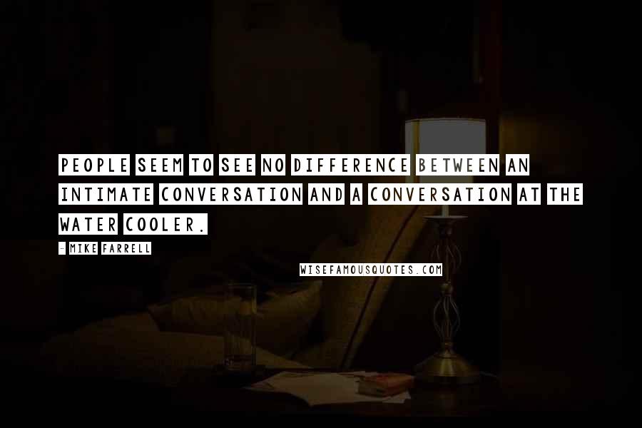 Mike Farrell Quotes: People seem to see no difference between an intimate conversation and a conversation at the water cooler.