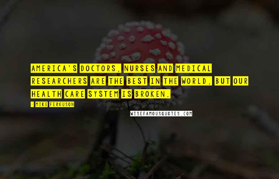 Mike Ferguson Quotes: America's doctors, nurses and medical researchers are the best in the world, but our health care system is broken.