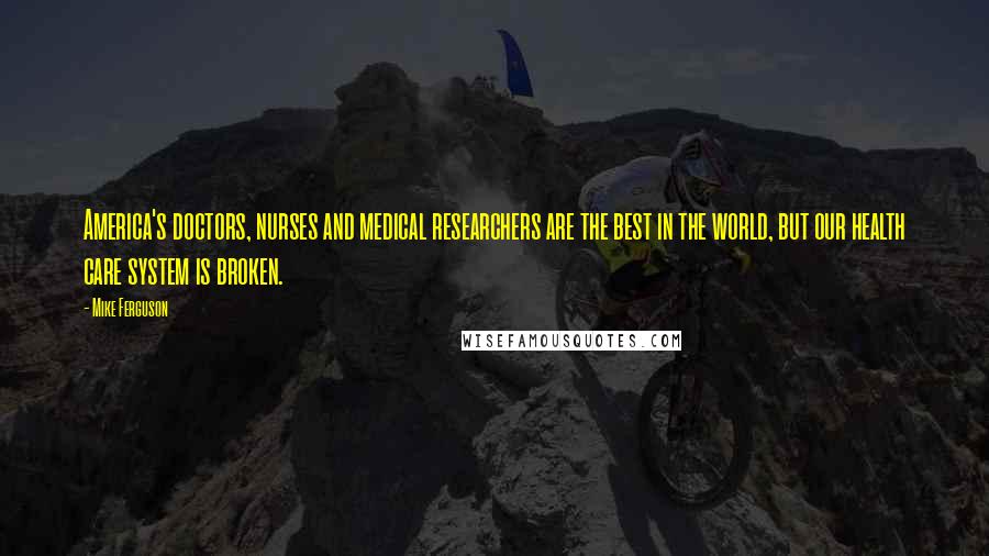 Mike Ferguson Quotes: America's doctors, nurses and medical researchers are the best in the world, but our health care system is broken.