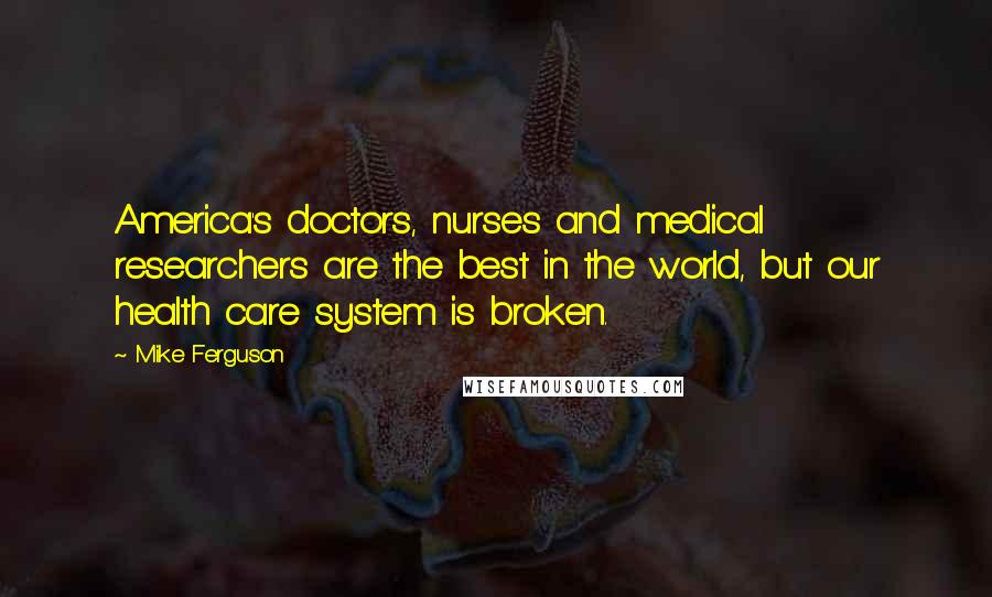 Mike Ferguson Quotes: America's doctors, nurses and medical researchers are the best in the world, but our health care system is broken.