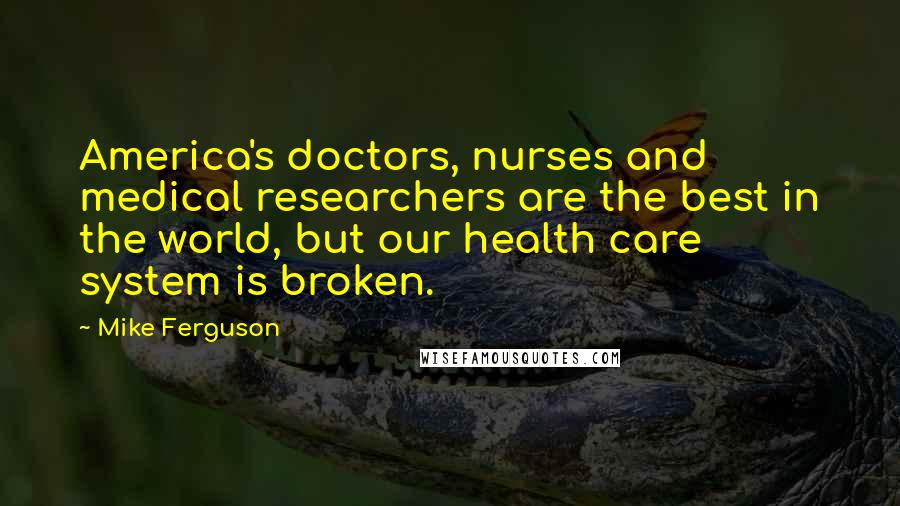 Mike Ferguson Quotes: America's doctors, nurses and medical researchers are the best in the world, but our health care system is broken.