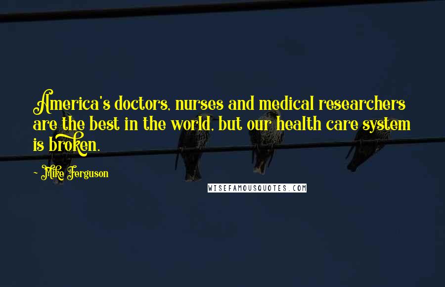 Mike Ferguson Quotes: America's doctors, nurses and medical researchers are the best in the world, but our health care system is broken.