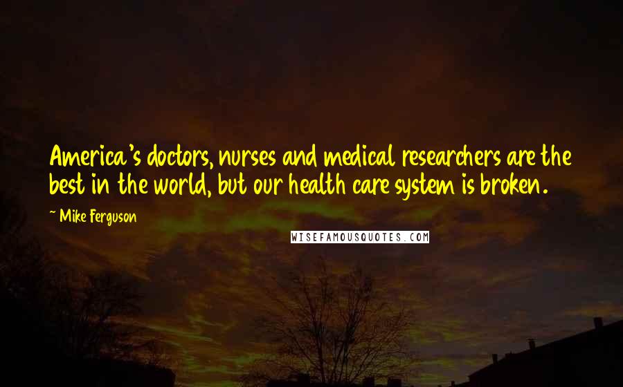 Mike Ferguson Quotes: America's doctors, nurses and medical researchers are the best in the world, but our health care system is broken.