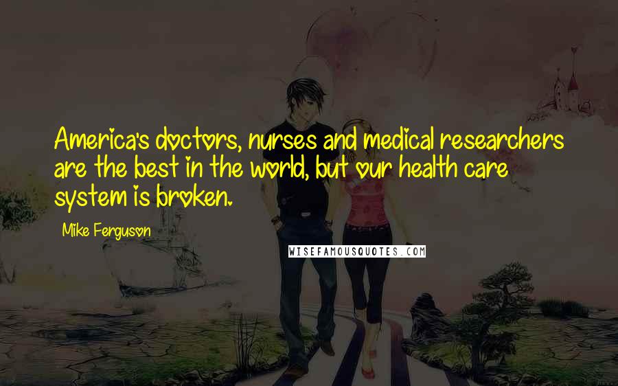 Mike Ferguson Quotes: America's doctors, nurses and medical researchers are the best in the world, but our health care system is broken.