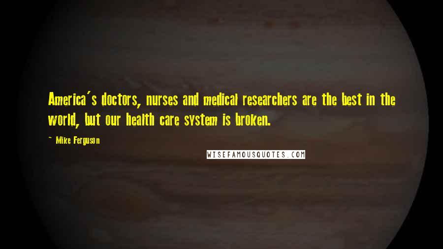 Mike Ferguson Quotes: America's doctors, nurses and medical researchers are the best in the world, but our health care system is broken.