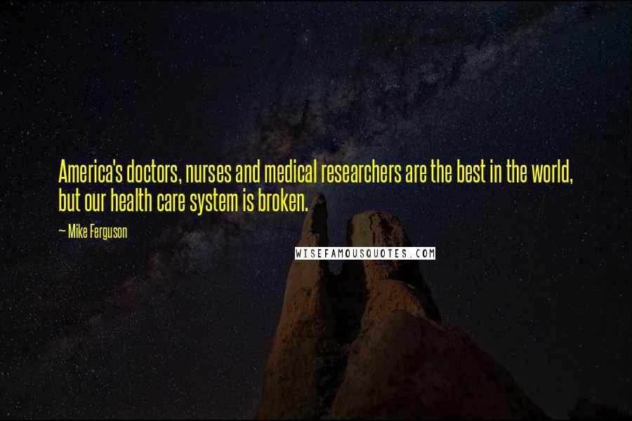 Mike Ferguson Quotes: America's doctors, nurses and medical researchers are the best in the world, but our health care system is broken.