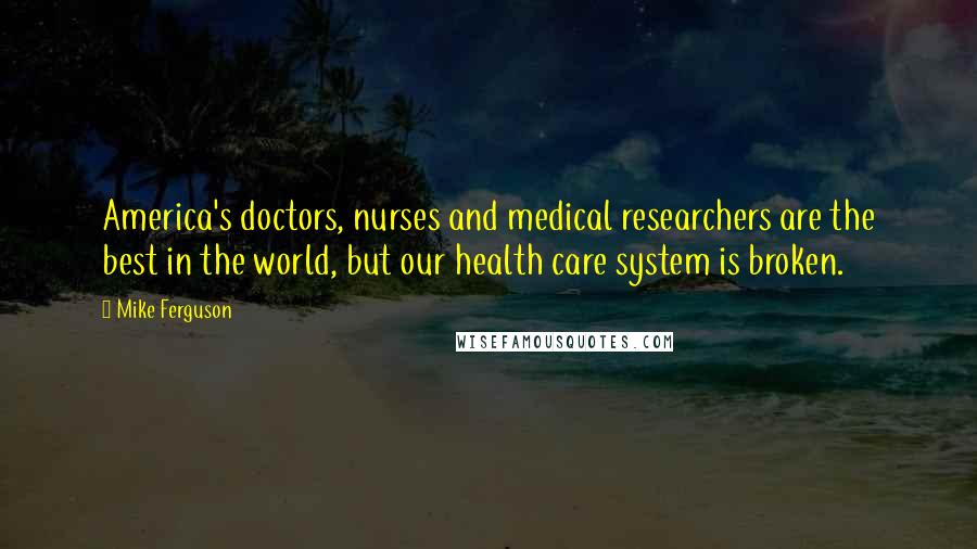 Mike Ferguson Quotes: America's doctors, nurses and medical researchers are the best in the world, but our health care system is broken.