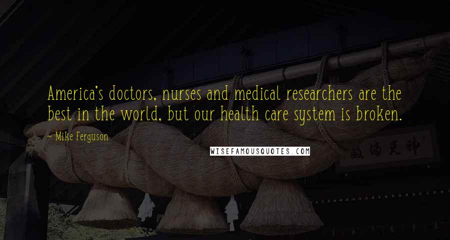 Mike Ferguson Quotes: America's doctors, nurses and medical researchers are the best in the world, but our health care system is broken.