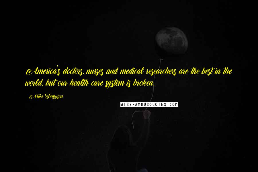 Mike Ferguson Quotes: America's doctors, nurses and medical researchers are the best in the world, but our health care system is broken.