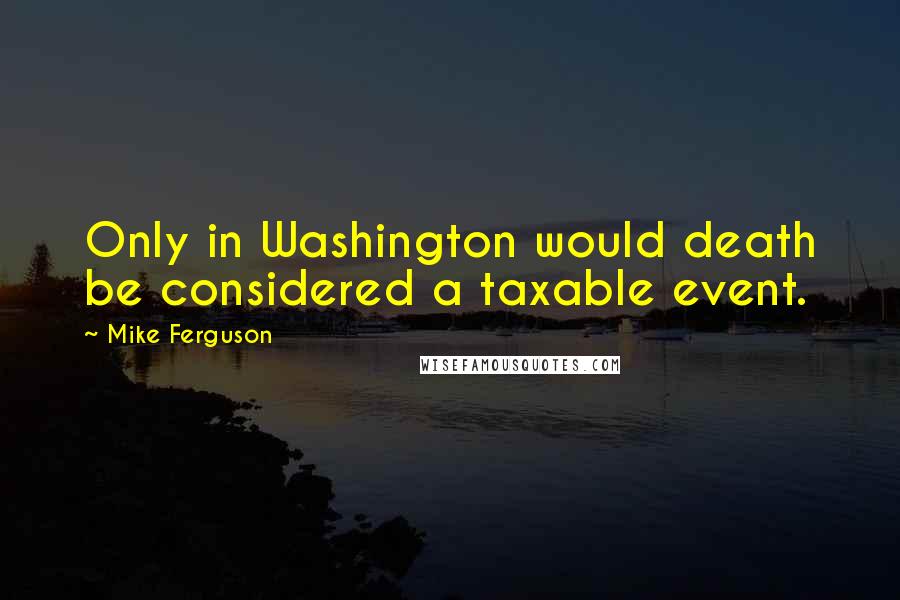 Mike Ferguson Quotes: Only in Washington would death be considered a taxable event.