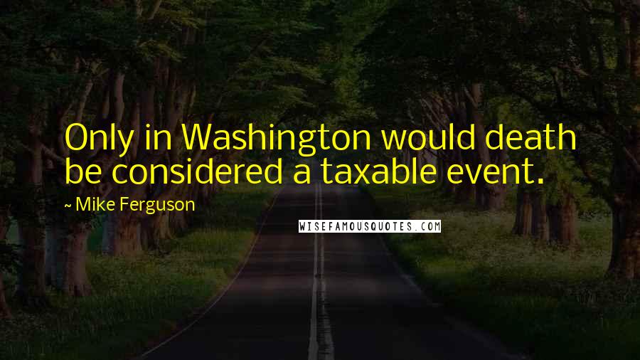 Mike Ferguson Quotes: Only in Washington would death be considered a taxable event.