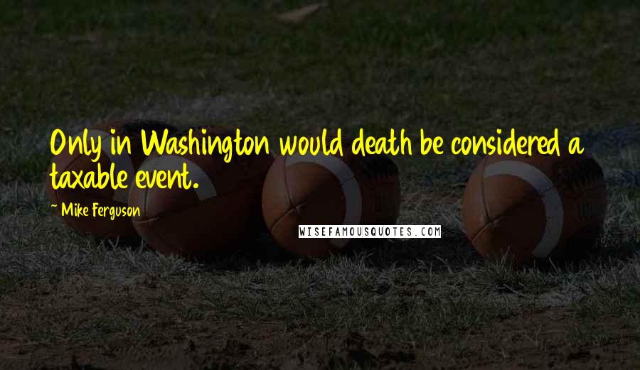 Mike Ferguson Quotes: Only in Washington would death be considered a taxable event.