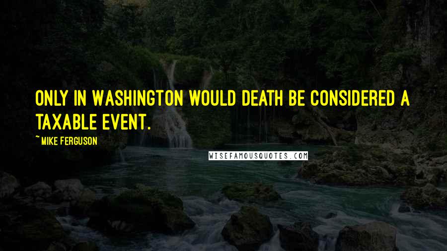 Mike Ferguson Quotes: Only in Washington would death be considered a taxable event.