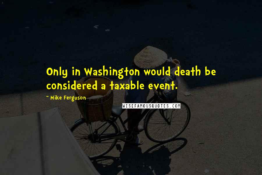 Mike Ferguson Quotes: Only in Washington would death be considered a taxable event.