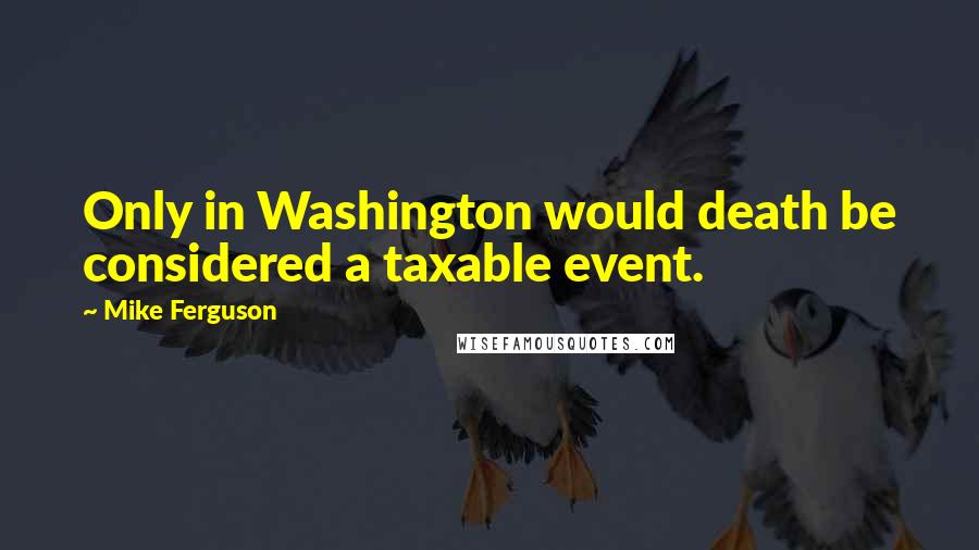 Mike Ferguson Quotes: Only in Washington would death be considered a taxable event.