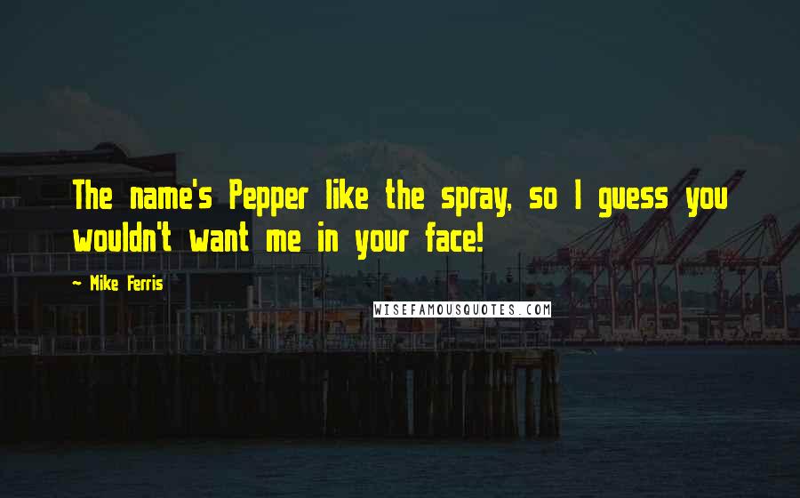 Mike Ferris Quotes: The name's Pepper like the spray, so I guess you wouldn't want me in your face!