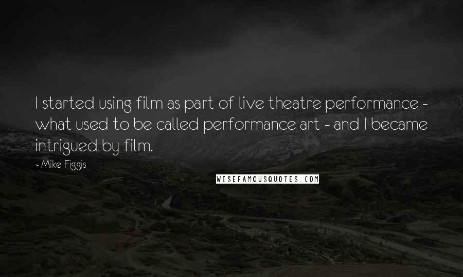 Mike Figgis Quotes: I started using film as part of live theatre performance - what used to be called performance art - and I became intrigued by film.