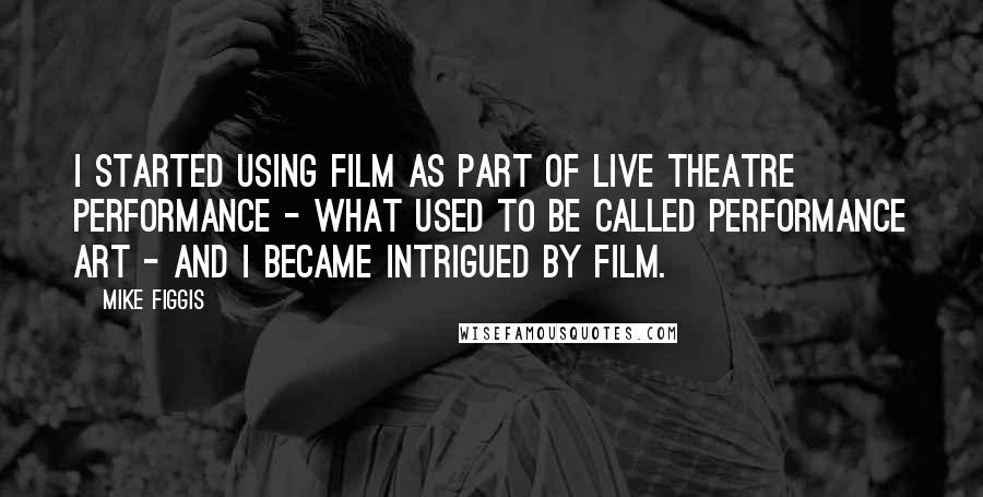 Mike Figgis Quotes: I started using film as part of live theatre performance - what used to be called performance art - and I became intrigued by film.