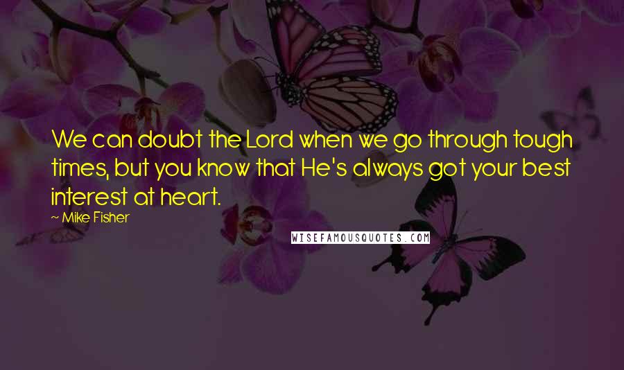 Mike Fisher Quotes: We can doubt the Lord when we go through tough times, but you know that He's always got your best interest at heart.